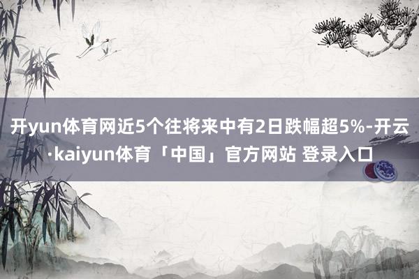 开yun体育网近5个往将来中有2日跌幅超5%-开云·kaiyun体育「中国」官方网站 登录入口