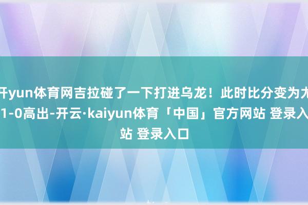 开yun体育网吉拉碰了一下打进乌龙！此时比分变为尤文1-0高出-开云·kaiyun体育「中国」官方网站 登录入口