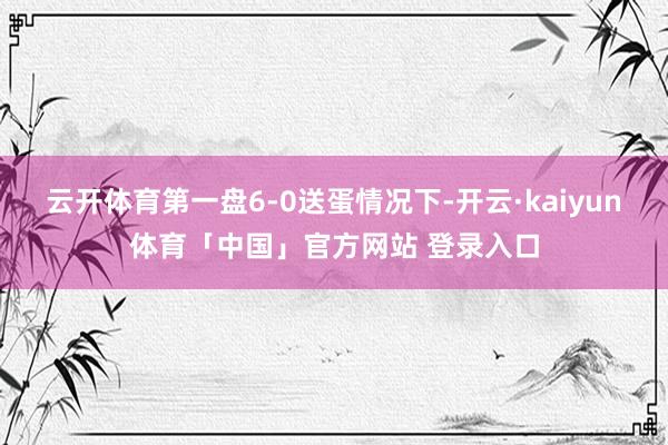 云开体育第一盘6-0送蛋情况下-开云·kaiyun体育「中国」官方网站 登录入口