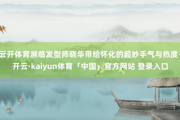 云开体育濒临发型师晓华带给怀化的超妙手气与热度-开云·kaiyun体育「中国」官方网站 登录入口