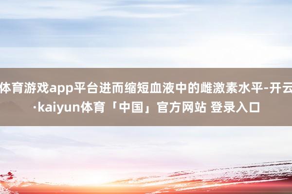 体育游戏app平台进而缩短血液中的雌激素水平-开云·kaiyun体育「中国」官方网站 登录入口