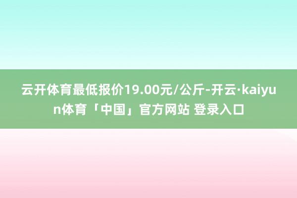 云开体育最低报价19.00元/公斤-开云·kaiyun体育「中国」官方网站 登录入口