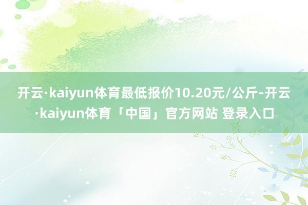 开云·kaiyun体育最低报价10.20元/公斤-开云·kaiyun体育「中国」官方网站 登录入口