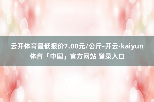 云开体育最低报价7.00元/公斤-开云·kaiyun体育「中国」官方网站 登录入口