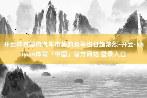 开云体育国内汽车市集的竞争也日趋浓烈-开云·kaiyun体育「中国」官方网站 登录入口