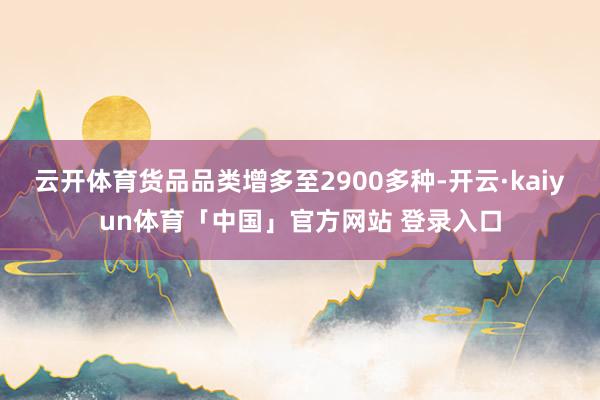 云开体育货品品类增多至2900多种-开云·kaiyun体育「中国」官方网站 登录入口