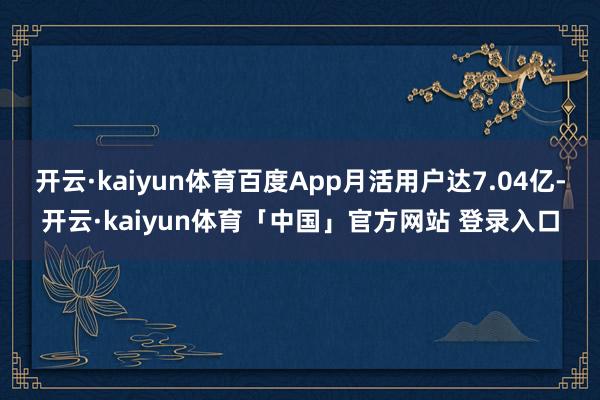 开云·kaiyun体育百度App月活用户达7.04亿-开云·kaiyun体育「中国」官方网站 登录入口