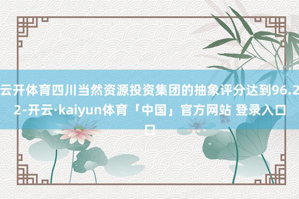 云开体育四川当然资源投资集团的抽象评分达到96.22-开云·kaiyun体育「中国」官方网站 登录入口