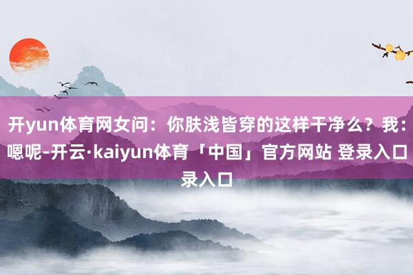 开yun体育网女问：你肤浅皆穿的这样干净么？我：嗯呢-开云·kaiyun体育「中国」官方网站 登录入口