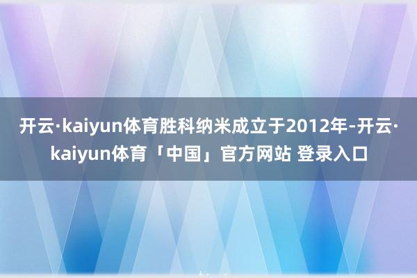 开云·kaiyun体育胜科纳米成立于2012年-开云·kaiyun体育「中国」官方网站 登录入口