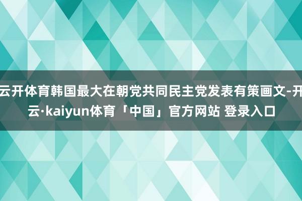 云开体育韩国最大在朝党共同民主党发表有策画文-开云·kaiyun体育「中国」官方网站 登录入口