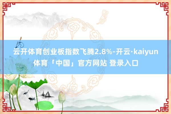 云开体育创业板指数飞腾2.8%-开云·kaiyun体育「中国」官方网站 登录入口