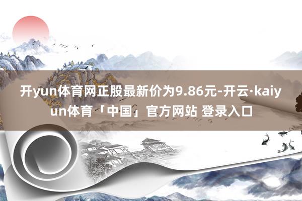 开yun体育网正股最新价为9.86元-开云·kaiyun体育「中国」官方网站 登录入口