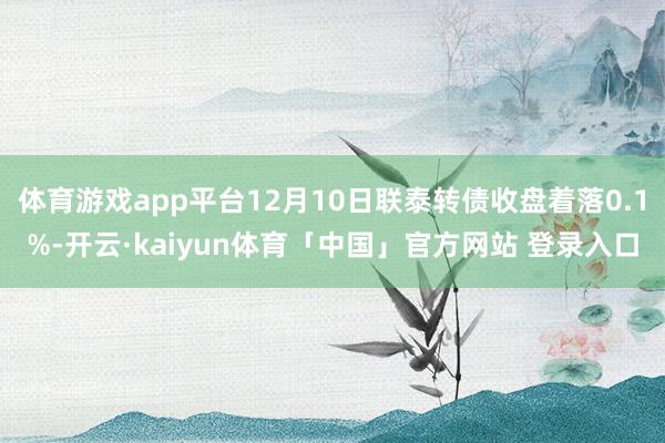 体育游戏app平台12月10日联泰转债收盘着落0.1%-开云·kaiyun体育「中国」官方网站 登录入口