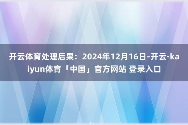 开云体育处理后果：2024年12月16日-开云·kaiyun体育「中国」官方网站 登录入口