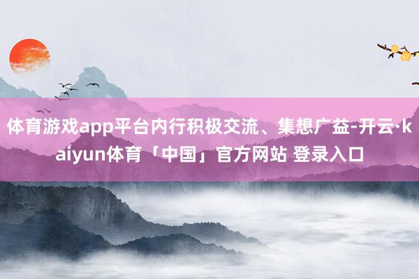 体育游戏app平台内行积极交流、集想广益-开云·kaiyun体育「中国」官方网站 登录入口