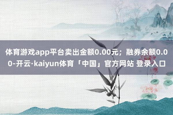 体育游戏app平台卖出金额0.00元；融券余额0.00-开云·kaiyun体育「中国」官方网站 登录入口