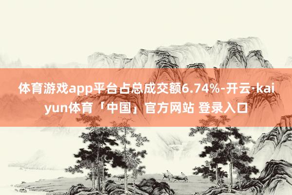 体育游戏app平台占总成交额6.74%-开云·kaiyun体育「中国」官方网站 登录入口